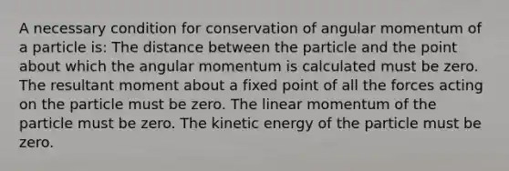 A necessary condition for conservation of angular momentum of a particle is: The distance between the particle and the point about which the angular momentum is calculated must be zero. The resultant moment about a fixed point of all the forces acting on the particle must be zero. The linear momentum of the particle must be zero. The kinetic energy of the particle must be zero.