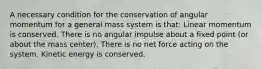 A necessary condition for the conservation of angular momentum for a general mass system is that: Linear momentum is conserved. There is no angular impulse about a fixed point (or about the mass center). There is no net force acting on the system. Kinetic energy is conserved.