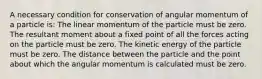 A necessary condition for conservation of angular momentum of a particle is: The linear momentum of the particle must be zero. The resultant moment about a fixed point of all the forces acting on the particle must be zero. The kinetic energy of the particle must be zero. The distance between the particle and the point about which the angular momentum is calculated must be zero.