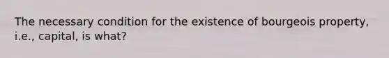 The necessary condition for the existence of bourgeois property, i.e., capital, is what?