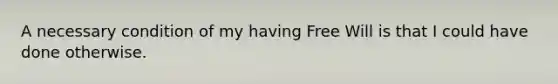 A necessary condition of my having Free Will is that I could have done otherwise.