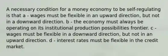 A necessary condition for a money economy to be self-regulating is that a - wages must be flexible in an upward direction, but not in a downward direction. b - the economy must always be operating on its institutional production possibilities frontier. c - wages must be flexible in a downward direction, but not in an upward direction. d - interest rates must be flexible in the credit market.