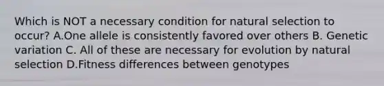 Which is NOT a necessary condition for natural selection to occur? A.One allele is consistently favored over others B. Genetic variation C. All of these are necessary for evolution by natural selection D.Fitness differences between genotypes