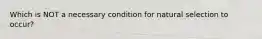 Which is NOT a necessary condition for natural selection to occur?