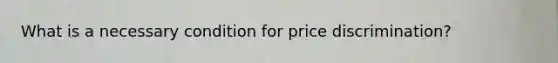 What is a necessary condition for price discrimination?