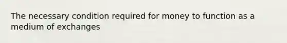 The necessary condition required for money to function as a medium of exchanges