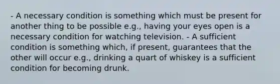 - A necessary condition is something which must be present for another thing to be possible e.g., having your eyes open is a necessary condition for watching television. - A sufficient condition is something which, if present, guarantees that the other will occur e.g., drinking a quart of whiskey is a sufficient condition for becoming drunk.