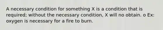 A necessary condition for something X is a condition that is required; without the necessary condition, X will no obtain. o Ex: oxygen is necessary for a fire to burn.