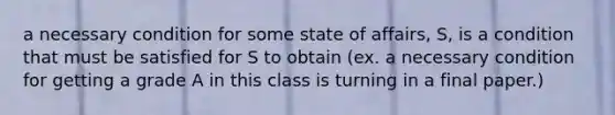 a necessary condition for some state of affairs, S, is a condition that must be satisfied for S to obtain (ex. a necessary condition for getting a grade A in this class is turning in a final paper.)