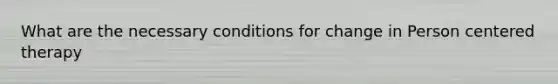 What are the necessary conditions for change in Person centered therapy