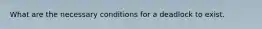 What are the necessary conditions for a deadlock to exist.