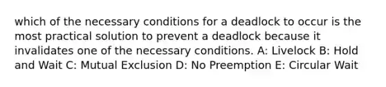 which of the necessary conditions for a deadlock to occur is the most practical solution to prevent a deadlock because it invalidates one of the necessary conditions. A: Livelock B: Hold and Wait C: Mutual Exclusion D: No Preemption E: Circular Wait