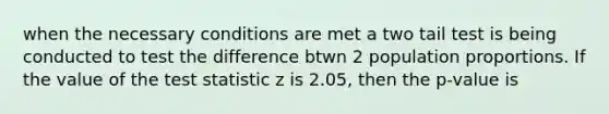 when the necessary conditions are met a two tail test is being conducted to test the difference btwn 2 population proportions. If the value of the test statistic z is 2.05, then the p-value is