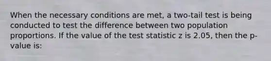 When the necessary conditions are met, a two-tail test is being conducted to test the difference between two population proportions. If the value of <a href='https://www.questionai.com/knowledge/kzeQt8hpQB-the-test-statistic' class='anchor-knowledge'>the test statistic</a> z is 2.05, then the p-value is: