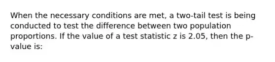 When the necessary conditions are met, a two-tail test is being conducted to test the difference between two population proportions. If the value of a test statistic z is 2.05, then the p-value is: