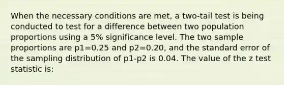 When the necessary conditions are met, a two-tail test is being conducted to test for a difference between two population proportions using a 5% significance level. The two sample proportions are p1=0.25 and p2=0.20, and the standard error of the sampling distribution of p1-p2 is 0.04. The value of the z test statistic is: