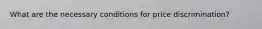 What are the necessary conditions for price discrimination?
