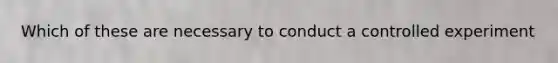 Which of these are necessary to conduct a controlled experiment