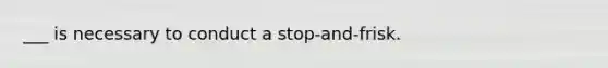 ___ is necessary to conduct a stop-and-frisk.