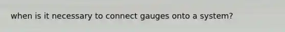 when is it necessary to connect gauges onto a system?