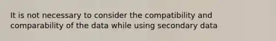 It is not necessary to consider the compatibility and comparability of the data while using secondary data