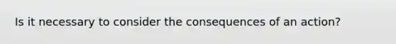 Is it necessary to consider the consequences of an action?