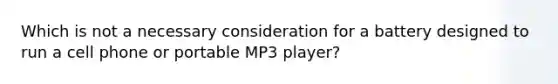 Which is not a necessary consideration for a battery designed to run a cell phone or portable MP3 player?