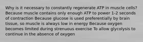 Why is it necessary to constantly regenerate ATP in muscle cells? Because muscle contains only enough ATP to power 1-2 seconds of contraction Because glucose is used preferentially by brain tissue, so muscle is always low in energy Because oxygen becomes limited during strenuous exercise To allow glycolysis to continue in the absence of oxygen