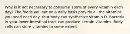 Why is it not necessary to consume 100% of every vitamin each day? The foods you eat on a daily basis provide all the vitamins you need each day. Your body can synthesize vitamin D. Bacteria in your lower intestinal tract can produce certain vitamins. Body cells can store vitamins to some extent.