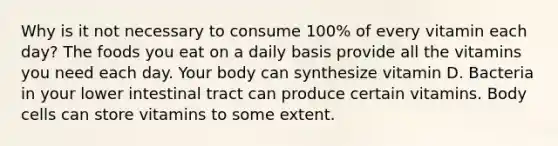 Why is it not necessary to consume 100% of every vitamin each day? The foods you eat on a daily basis provide all the vitamins you need each day. Your body can synthesize vitamin D. Bacteria in your lower intestinal tract can produce certain vitamins. Body cells can store vitamins to some extent.