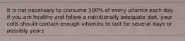 It is not necessary to consume 100% of every vitamin each day. If you are healthy and follow a nutritionally adequate diet, your cells should contain enough vitamins to last for several days or possibly years