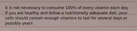 It is not necessary to consume 100% of every vitamin each day. If you are healthy and follow a nutritionally adequate diet, your cells should contain enough vitamins to last for several days or possibly years