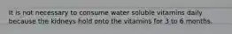 It is not necessary to consume water soluble vitamins daily because the kidneys hold onto the vitamins for 3 to 6 months.