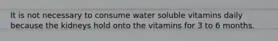 It is not necessary to consume water soluble vitamins daily because the kidneys hold onto the vitamins for 3 to 6 months.