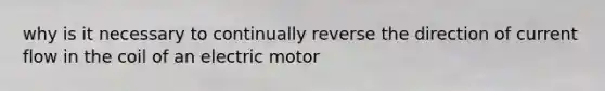 why is it necessary to continually reverse the direction of current flow in the coil of an electric motor