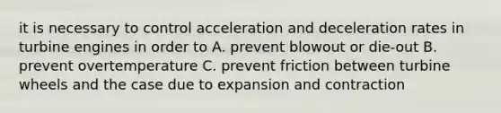 it is necessary to control acceleration and deceleration rates in turbine engines in order to A. prevent blowout or die-out B. prevent overtemperature C. prevent friction between turbine wheels and the case due to expansion and contraction