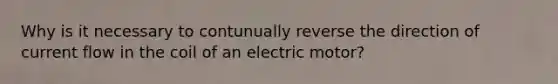 Why is it necessary to contunually reverse the direction of current flow in the coil of an electric motor?