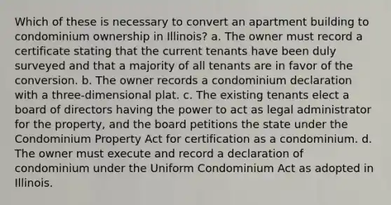 Which of these is necessary to convert an apartment building to condominium ownership in Illinois? a. The owner must record a certificate stating that the current tenants have been duly surveyed and that a majority of all tenants are in favor of the conversion. b. The owner records a condominium declaration with a three-dimensional plat. c. The existing tenants elect a board of directors having the power to act as legal administrator for the property, and the board petitions the state under the Condominium Property Act for certification as a condominium. d. The owner must execute and record a declaration of condominium under the Uniform Condominium Act as adopted in Illinois.