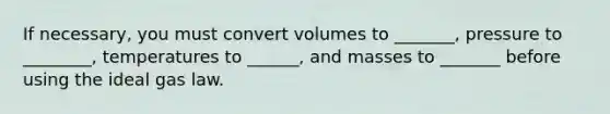 If necessary, you must convert volumes to _______, pressure to ________, temperatures to ______, and masses to _______ before using the ideal gas law.