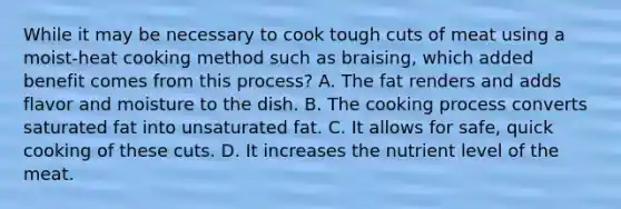 While it may be necessary to cook tough cuts of meat using a moist-heat cooking method such as braising, which added benefit comes from this process? A. The fat renders and adds flavor and moisture to the dish. B. The cooking process converts saturated fat into unsaturated fat. C. It allows for safe, quick cooking of these cuts. D. It increases the nutrient level of the meat.