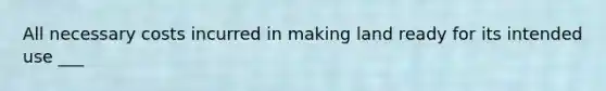 All necessary costs incurred in making land ready for its intended use ___