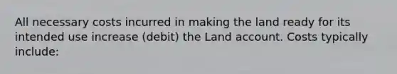 All necessary costs incurred in making the land ready for its intended use increase (debit) the Land account. Costs typically include: