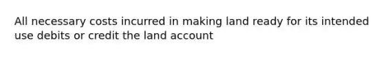 All necessary costs incurred in making land ready for its intended use debits or credit the land account