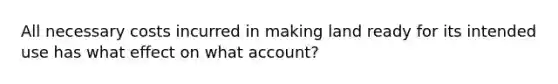 All necessary costs incurred in making land ready for its intended use has what effect on what account?