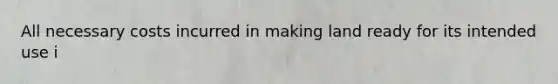 All necessary costs incurred in making land ready for its intended use i