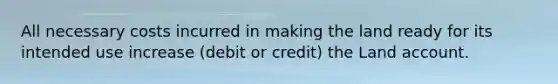 All necessary costs incurred in making the land ready for its intended use increase (debit or credit) the Land account.