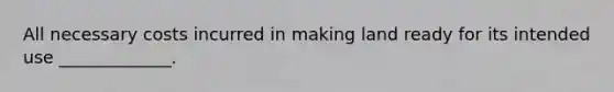 All necessary costs incurred in making land ready for its intended use _____________.