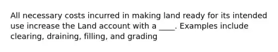 All necessary costs incurred in making land ready for its intended use increase the Land account with a ____. Examples include clearing, draining, filling, and grading