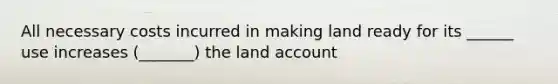 All necessary costs incurred in making land ready for its ______ use increases (_______) the land account