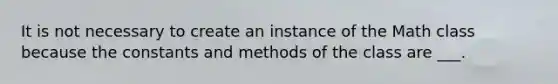 It is not necessary to create an instance of the Math class because the constants and methods of the class are ___.